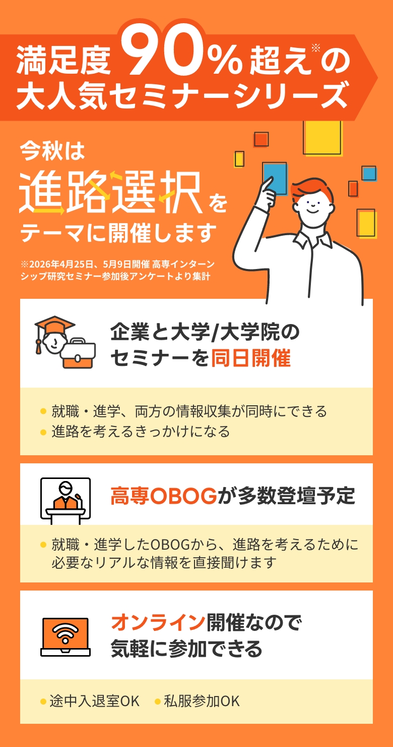 満足度90%超えの大人気セミナーシリーズ！今秋は進路選択」をテーマに開催します！※2026年4月25日、5月9日開催 高専インターンシップ研究セミナー参加後アンケートより集計。
                                            当セミナーのポイントは3つあります。1.企業と大学/大学院のセミナーを同日開催！就職・進学、両方の情報収集が同時可能であり、進路を考えるきっかけになる。2.高専OBOGが多数登壇予定！就職・進学したOBOGから、進路を考えるために必要なリアルな情報を直接聞けます。3.オンライン開催なので気軽に参加できる!途中入退室および私服参加が可能となっています。