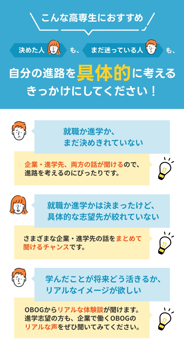 こんな高専生におすすめ！決めた人も、まだ迷っている人も、自分の進路を具体的に考えるきっかけにしてください！
                                            高専生：「就職か進学か、まだ決めきれていない」
                                            メディア総研：「企業・進学先、両方の話が聞けるので、進路を考えるのにぴったりです。」
                                            高専生：「就職か進学かは決まったけど、具体的な志望先が絞れていない」
                                            メディア総研：「さまざまな企業・進学先の話をまとめて聞けるチャンスです。」
                                            高専生：「学んだことが将来どう活きるか、リアルなイメージが欲しい」
                                            メディア総研：「OBOGからリアルな体験談が聞けます。進学志望の方も、企業で働くOBOGのリアルな声をぜひ聞いてみてください。」
                                            