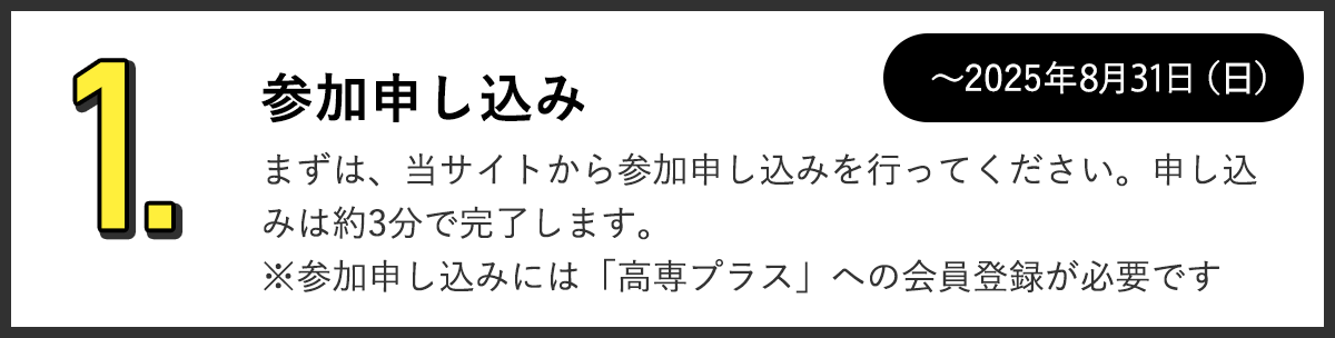 1.参加申し込み まずは、当サイトから参加申し込みを行ってください。申し込みは約3分で完了します。※参加申し込みには「高専プラス」への会員登録が必要です。～2025年8月31日（日）まで