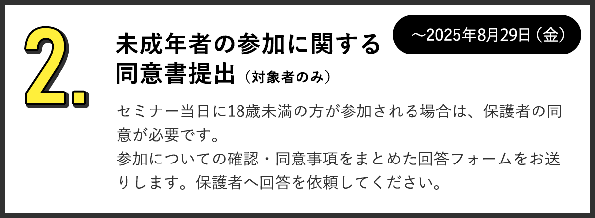2.未成年者の参加に関する同意書提出（対象者のみ）セミナー当日に18歳未満の方が参加される場合は、保護者の同意が必要です。参加についての確認・同意事項をまとめた回答フォームをお送りします。保護者へ回答を依頼してください。～2025年8月29日（金）まで