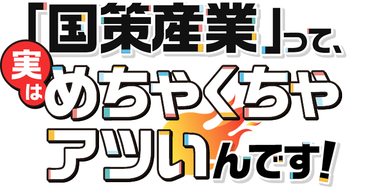 「国策産業」って、実はめちゃくちゃアツいんです！