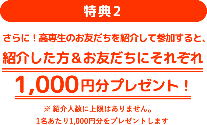 特典2：さらに！高専生のお友だちを紹介して参加すると、紹介した方＆お友だちにそれぞれ1,000円分プレゼント！ ※紹介人数に上限はありません。1名あたり1,000円分をプレゼントします