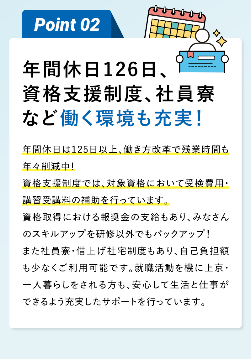 Point02 年間休日126日、資格支援制度、社員寮など働く環境も充実！