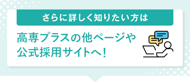 さらに詳しく知りたい方は高専プラスの他ページや公式採用サイトへ！