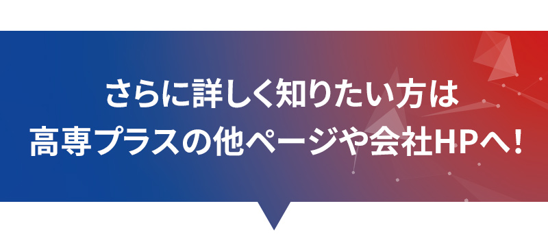更に詳く知りたい方は、高専プラスの他ページや会社HPへ！