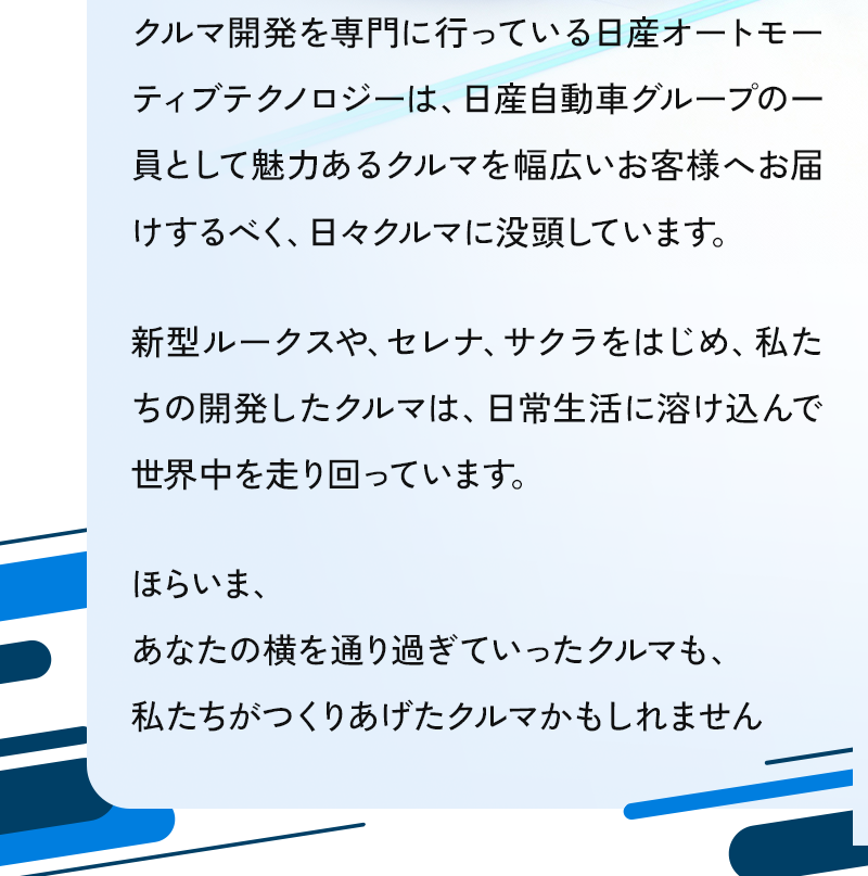 クルマ開発を専門に行っている日産オートモーティブテクノロジーは魅力あるクルマを幅広いお客様へお届けするべく、日々クルマに没頭しています