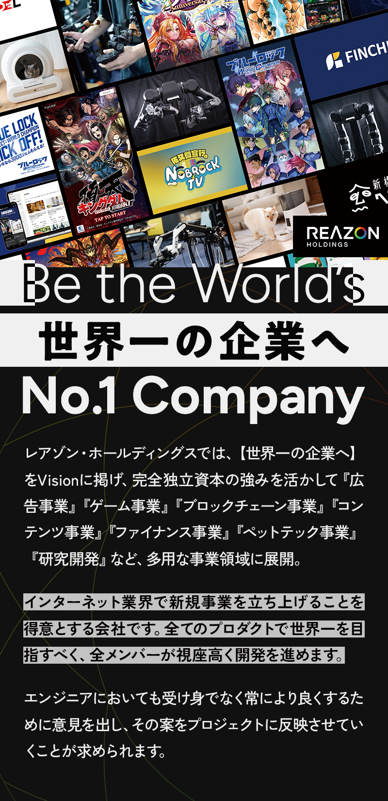 レアゾン・ホールディングスでは、【世界一の企業へ】をVisionに掲げ、完全独立資本の強みを活かして『広告事業』『ゲーム事業』『ブロックチェーン事業』『コンテンツ事業』『ファイナンス事業』『ペットテック事業』『研究開発』など、多用な事業領域に展開。