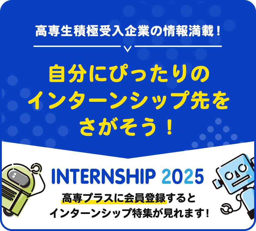 高専生積極受入企業の情報満載！自分にぴったりのインターンシップ先をさがそう！インターンシップ特集2025。高専プラスに会員登録するとインターンシップ特集が見られます！