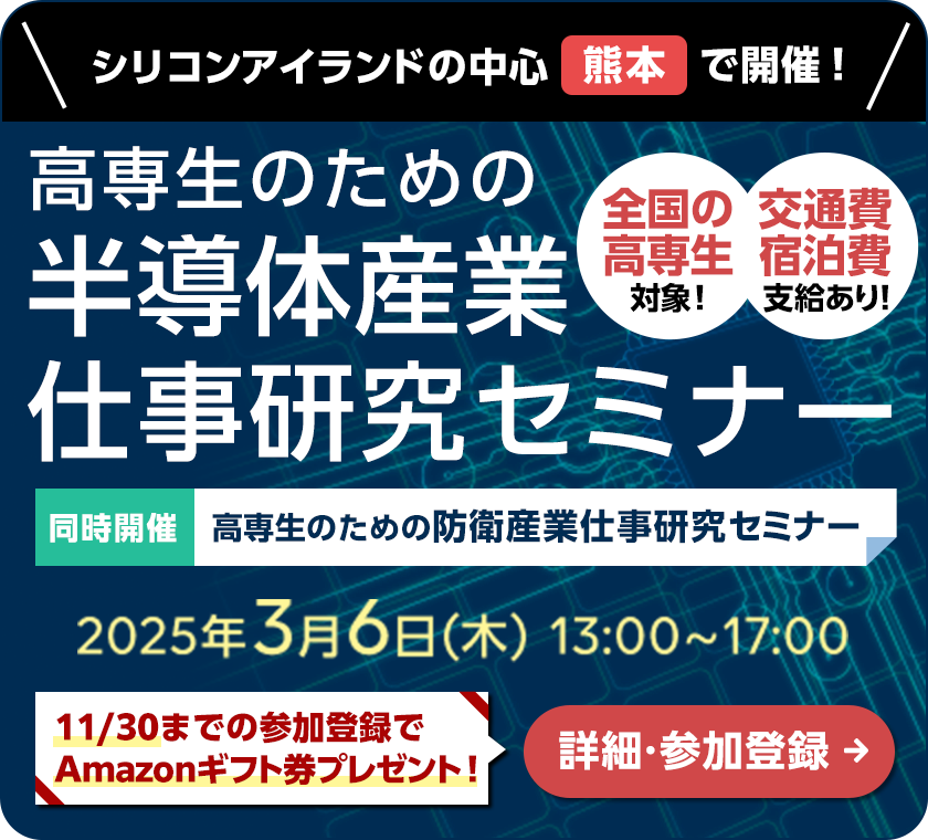 シリコンアイランドの中心熊本で開催！高専生のための半導体産業仕事研究セミナー。高専生のための防衛産業仕事研究セミナーも同時開催。2025年3月6日（木）13：00～17：00開催。全国の高専生対象＆交通費宿泊費支給あり！11月30日までの参加登録でAmazonギフト券プレゼント！詳細・参加登録はこちら